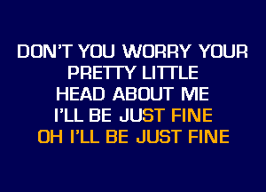 DON'T YOU WORRY YOUR
PRE'ITY LI'ITLE
HEAD ABOUT ME
I'LL BE JUST FINE
OH I'LL BE JUST FINE