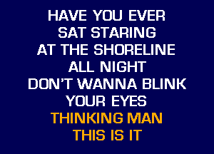 HAVE YOU EVER
SAT STARING
AT THE SHORELINE
ALL NIGHT
DON'T WANNA BLINK

YOUR EYES

THINKING MAN
THIS IS IT