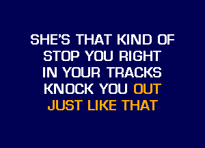 SHE'S THAT KIND OF
STOP YOU RIGHT
IN YOUR TRACKS
KNOCK YOU OUT
JUST LIKE THAT

g