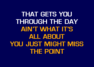 THAT GETS YOU
THROUGH THE DAY
AIN'T WHAT IT'S
ALL ABOUT
YOU JUST MIGHT MISS
THE POINT