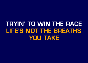 TRYIN' TO WIN THE RACE
LIFE'S NOT THE BREATHS
YOU TAKE