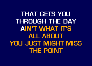 THAT GETS YOU
THROUGH THE DAY
AIN'T WHAT IT'S
ALL ABOUT
YOU JUST MIGHT MISS
THE POINT