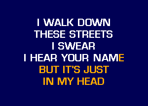 I WALK DOWN
THESE STREETS
I SWEAR
I HEAR YOUR NAME
BUT IT'S JUST
IN MY HEAD

g