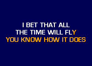 I BET THAT ALL
THE TIME WILL FLY
YOU KNOW HOW IT DOES