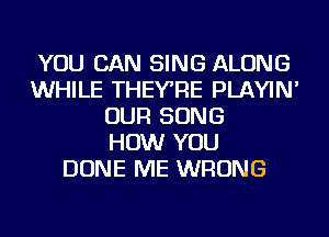 YOU CAN SING ALONG
WHILE THEYRE PLAYIN'
OUR SONG
HOW YOU
DONE ME WRONG