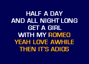 HALF A DAY
AND ALL NIGHT LONG
GET A GIRL
WITH MY ROMEO
YEAH LOVE AWHILE
THEN IT'S ADIOS

g