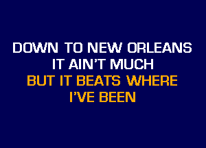 DOWN TO NEW ORLEANS
IT AIN'T MUCH
BUT IT BEATS WHERE
I'VE BEEN