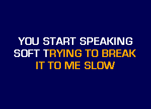 YOU START SPEAKING
SOFT TRYING TO BREAK
IT TO ME SLOW