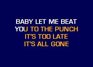 BABY LET ME BEAT
YOU TO THE PUNCH
IT'S TOO LATE
IT'S ALL GONE

g