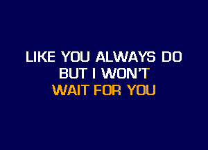 LIKE YOU ALWAYS DO
BUT I WONT

WAIT FOR YOU