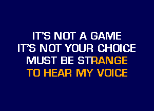 IT'S NOT A GAME
IT'S NOT YOUR CHOICE
MUST BE STRANGE
TO HEAR MY VOICE