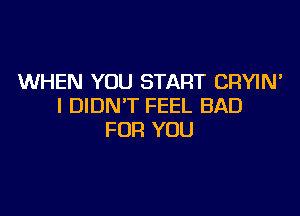 WHEN YOU START CRYIN'
I DIDN'T FEEL BAD

FOR YOU