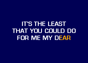 IT'S THE LEAST
THAT YOU COULD DO

FOR ME MY DEAR