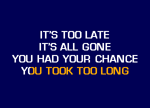 IT'S TOO LATE
IT'S ALL GONE
YOU HAD YOUR CHANCE
YOU TOOK TOD LONG