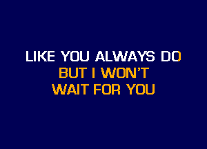LIKE YOU ALWAYS DO
BUT I WONT

WAIT FOR YOU