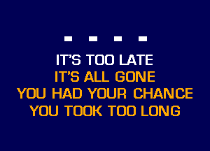 IT'S TOO LATE
IT'S ALL GONE
YOU HAD YOUR CHANCE

YOU TOOK TOD LONG