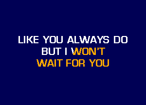 LIKE YOU ALWAYS DO
BUT I WONT

WAIT FOR YOU