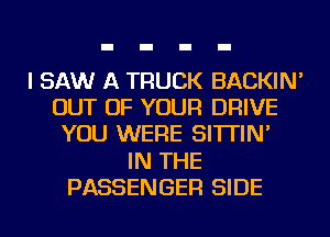 I SAW A TRUCK BACKIN'
OUT OF YOUR DRIVE
YOU WERE SI'ITIN'

IN THE
PASSENGER SIDE