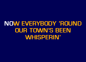 NOW EVERYBODY 'ROUND
OUR TOWN'S BEEN
WHISPERIN'