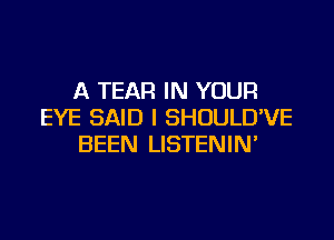 A TEAR IN YOUR
EYE SAID I SHOULD'VE

BEEN LISTENIN'