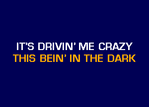 IT'S DRIVIN' ME CRAZY
THIS BEIN' IN THE DARK