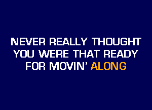 NEVER REALLY THOUGHT
YOU WERE THAT READY
FOR MOVIN' ALONG