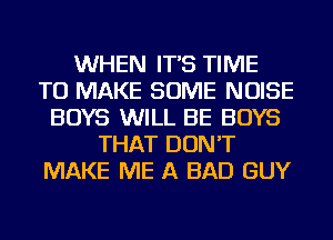 WHEN IT'S TIME
TO MAKE SOME NOISE
BOYS WILL BE BOYS
THAT DON'T
MAKE ME A BAD GUY