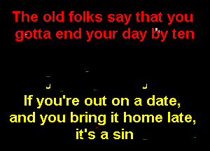 The old folks say that you
gotta end your day by ten

.J .J

If you're out on a date,
and you bring it home late,
it's a sin -