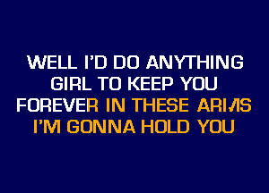 WELL I'D DO ANYTHING
GIRL TO KEEP YOU
FOREVER IN THESE ARMS
I'M GONNA HOLD YOU