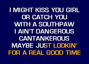 I MIGHT KISS YOU GIRL
OR CATCH YOU
WITH A SOUTHPAW
I AIN'T DANGEROUS
CANTANKEROUS
MAYBE JUST LUDKIN'
FOR A REAL GOOD TIME