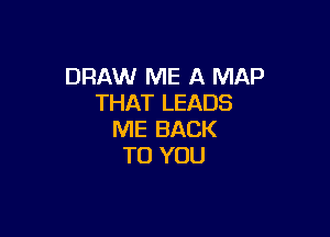 DRAW ME A MAP
THAT LEADS

ME BACK
TO YOU