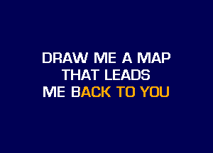 DRAW ME A MAP
THAT LEADS

ME BACK TO YOU