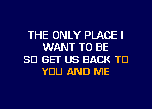 THE ONLY PLACE I
WANT TO BE
80 GET US BACK TO
YOU AND ME

g