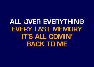 ALL LJVER EVERYTHING
EVERY LAST MEMORY
IT'S ALL COMIN'
BACK TO ME