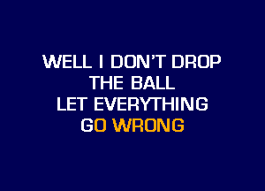 WELL I DON'T DROP
THE BALL

LET EVERYTHING
GO WRONG