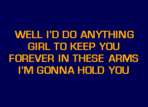 WELL I'D DO ANYTHING
GIRL TO KEEP YOU
FOREVER IN THESE ARMS
I'M GONNA HOLD YOU