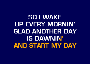 SO I WAKE
UP EVERY MORNIN'
GLAD ANOTHER DAY
IS DAWNIN'
AND START MY DAY

g
