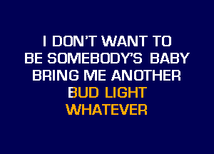 I DON'T WANT TO
BE SOMEBODYS BABY
BRING ME ANOTHER
BUD LIGHT
WHATEVER