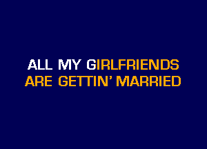ALL MY GIRLFRIENDS

ARE GETTIN' MARRIED