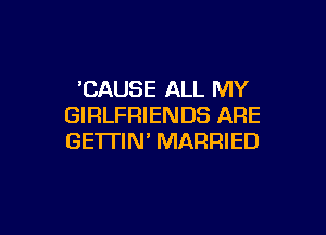 'CAUSE ALL MY
GIRLFRIENDS ARE

GETTIN' MARRIED