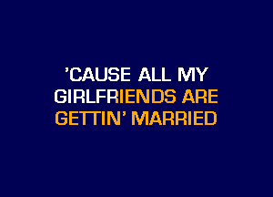 'CAUSE ALL MY
GIRLFRIENDS ARE

GETTIN' MARRIED