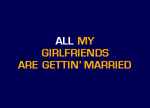ALL MY
GIRLFRIENDS

ARE GE'ITIN' MARRIED