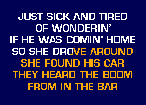 JUST SICK AND TIRED
OF WUNDERIN'

IF HE WAS COMIN' HOME
50 SHE DROVE AROUND
SHE FOUND HIS CAR
THEY HEARD THE BOOM
FROM IN THE BAR