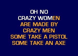 OH NO
CRAZY WOMEN
ARE MADE BY
CRAZY MEN
SOME TAKE A PISTOL
SOME TAKE AN AXE