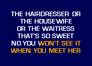 THE HAIRDRESSER OR
THE HOUSEWIFE
OR THE WAITRESS
THAT'S SO SWEET
NU YOU WON'T SEE IT
WHEN YOU MEET HER