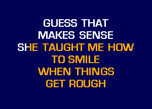 GUESS THAT
MAKES SENSE
SHE TAUGHT ME HOW
TO SMILE
WHEN THINGS
GET ROUGH