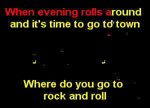 When evening rolls around
and it's time to go td'town

J . . .1

Where do yougo to
rock and roll