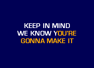 KEEP IN MIND
WE KNOW YOU'RE

GONNA MAKE IT