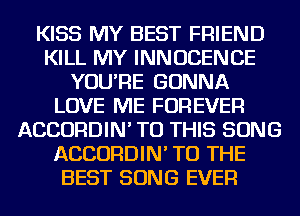 KISS MY BEST FRIEND
KILL MY INNUCENCE
YOU'RE GONNA
LOVE ME FOREVER
ACCORDIN' TO THIS SONG
ACCORDIN' TO THE
BEST SONG EVER