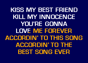 KISS MY BEST FRIEND
KILL MY INNUCENCE
YOU'RE GONNA
LOVE ME FOREVER
ACCORDIN' TO THIS SONG
ACCORDIN' TO THE
BEST SONG EVER